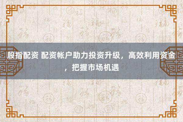 股指配资 配资帐户助力投资升级，高效利用资金，把握市场机遇