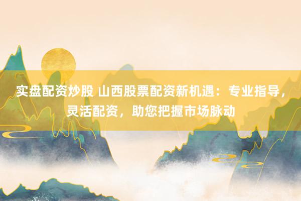 实盘配资炒股 山西股票配资新机遇：专业指导，灵活配资，助您把握市场脉动
