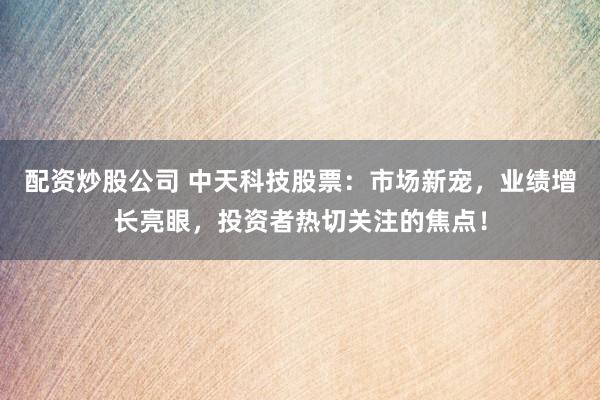 配资炒股公司 中天科技股票：市场新宠，业绩增长亮眼，投资者热切关注的焦点！