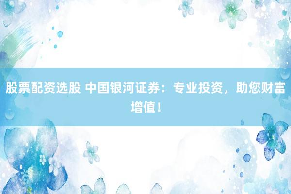 股票配资选股 中国银河证券：专业投资，助您财富增值！