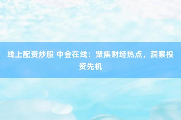 线上配资炒股 中金在线：聚焦财经热点，洞察投资先机