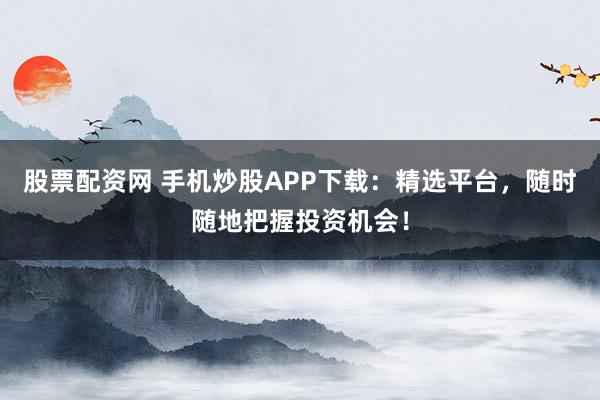 股票配资网 手机炒股APP下载：精选平台，随时随地把握投资机会！