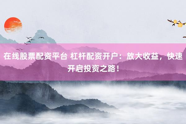 在线股票配资平台 杠杆配资开户：放大收益，快速开启投资之路！
