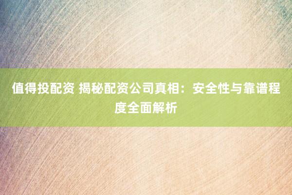值得投配资 揭秘配资公司真相：安全性与靠谱程度全面解析