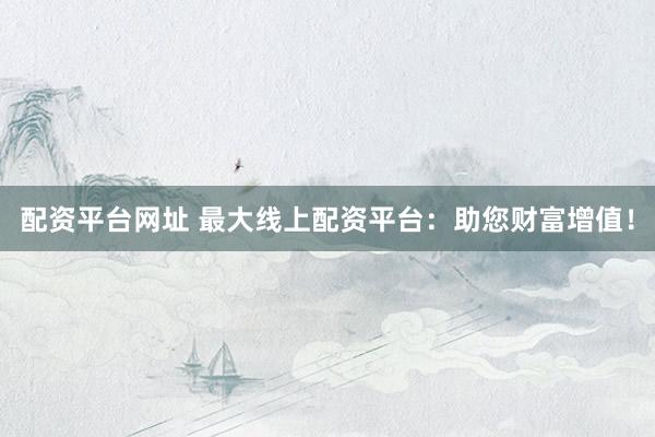配资平台网址 最大线上配资平台：助您财富增值！