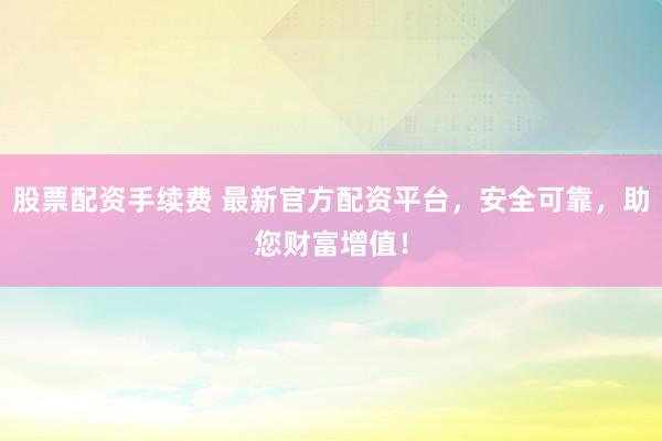 股票配资手续费 最新官方配资平台，安全可靠，助您财富增值！