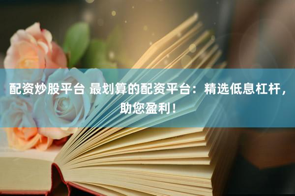 配资炒股平台 最划算的配资平台：精选低息杠杆，助您盈利！