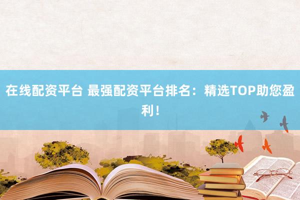 在线配资平台 最强配资平台排名：精选TOP助您盈利！
