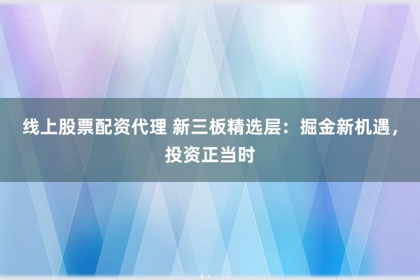 线上股票配资代理 新三板精选层：掘金新机遇，投资正当时