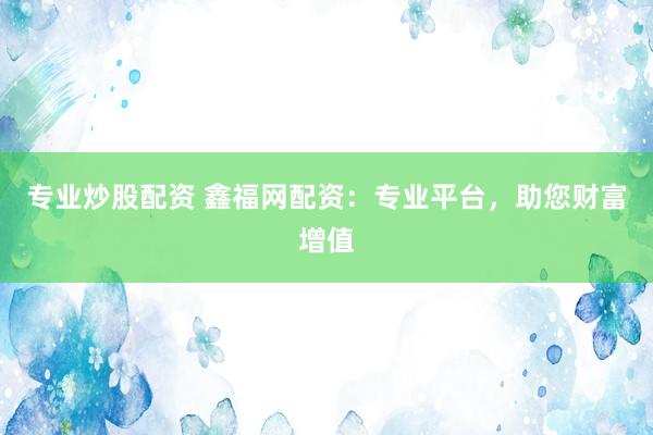 专业炒股配资 鑫福网配资：专业平台，助您财富增值