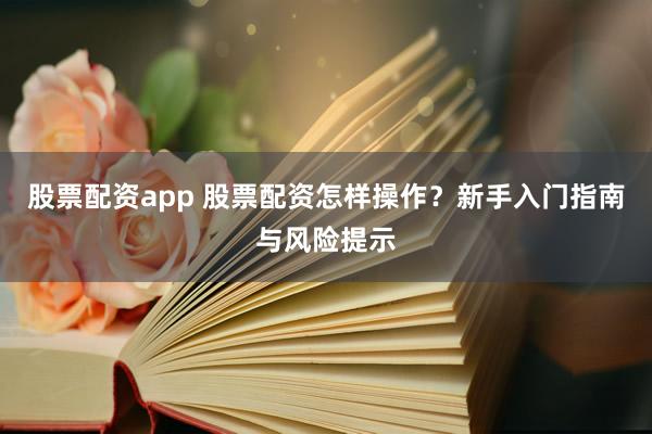 股票配资app 股票配资怎样操作？新手入门指南与风险提示