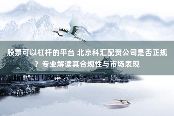 股票可以杠杆的平台 北京科汇配资公司是否正规？专业解读其合规性与市场表现