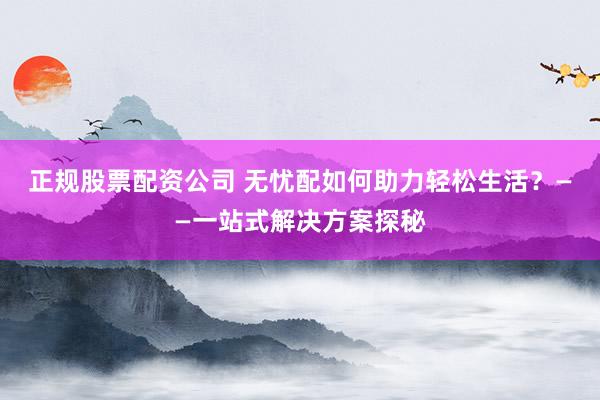 正规股票配资公司 无忧配如何助力轻松生活？——一站式解决方案探秘
