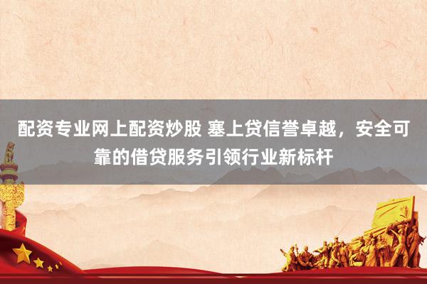 配资专业网上配资炒股 塞上贷信誉卓越，安全可靠的借贷服务引领行业新标杆