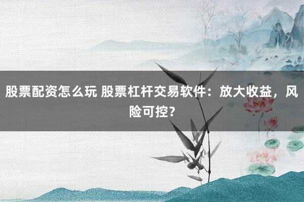 股票配资怎么玩 股票杠杆交易软件：放大收益，风险可控？