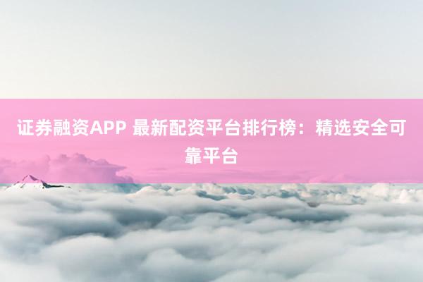 证券融资APP 最新配资平台排行榜：精选安全可靠平台