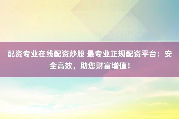 配资专业在线配资炒股 最专业正规配资平台：安全高效，助您财富增值！
