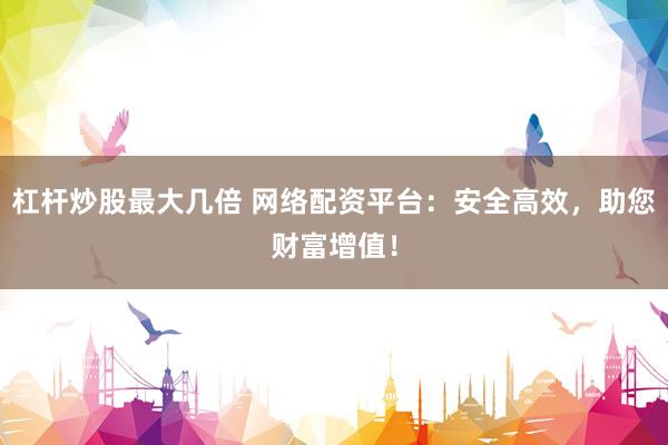 杠杆炒股最大几倍 网络配资平台：安全高效，助您财富增值！