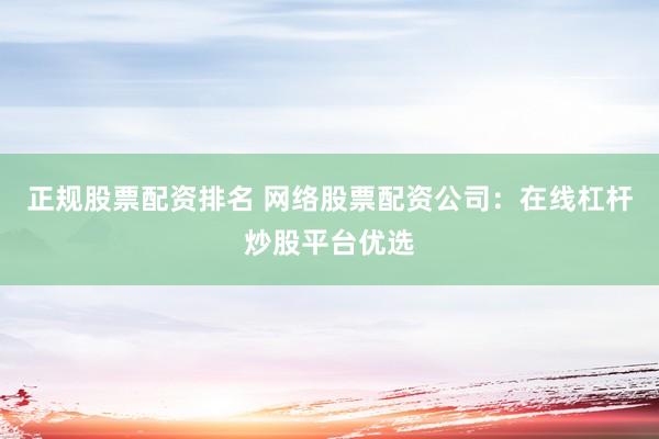 正规股票配资排名 网络股票配资公司：在线杠杆炒股平台优选