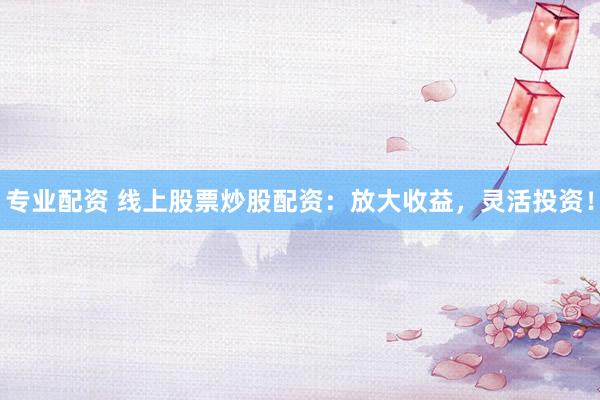 专业配资 线上股票炒股配资：放大收益，灵活投资！