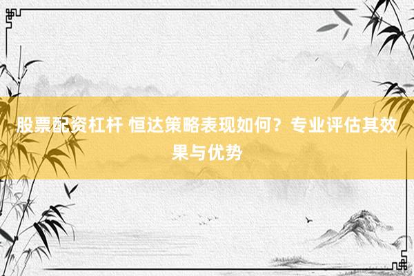 股票配资杠杆 恒达策略表现如何？专业评估其效果与优势