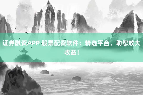 证券融资APP 股票配资软件：精选平台，助您放大收益！