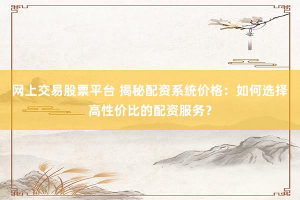 网上交易股票平台 揭秘配资系统价格：如何选择高性价比的配资服务？