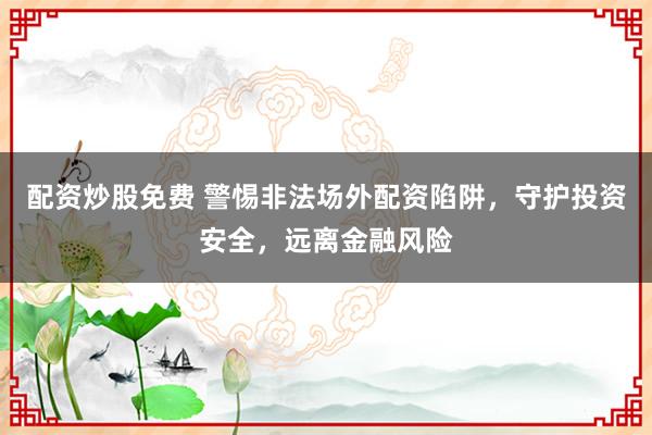 配资炒股免费 警惕非法场外配资陷阱，守护投资安全，远离金融风险