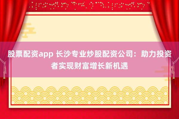 股票配资app 长沙专业炒股配资公司：助力投资者实现财富增长新机遇