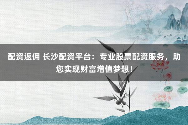 配资返佣 长沙配资平台：专业股票配资服务，助您实现财富增值梦想！