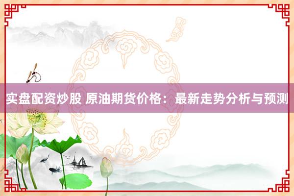 实盘配资炒股 原油期货价格：最新走势分析与预测