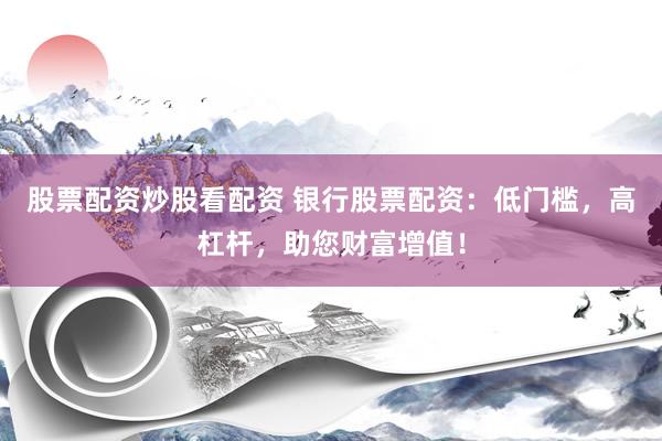 股票配资炒股看配资 银行股票配资：低门槛，高杠杆，助您财富增值！