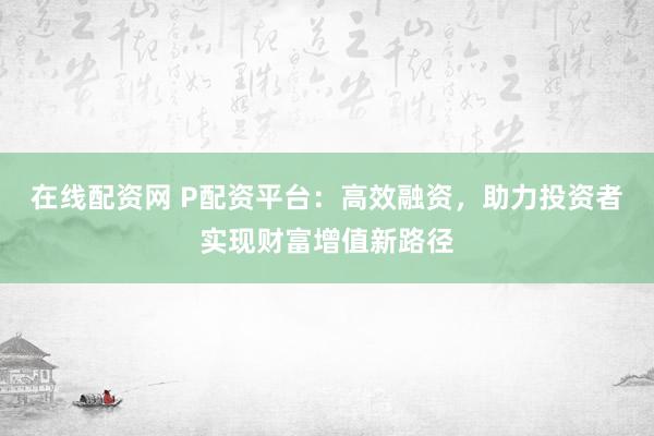 在线配资网 P配资平台：高效融资，助力投资者实现财富增值新路径