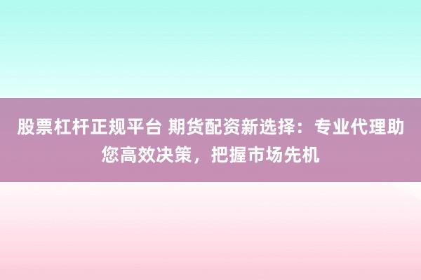 股票杠杆正规平台 期货配资新选择：专业代理助您高效决策，把握市场先机