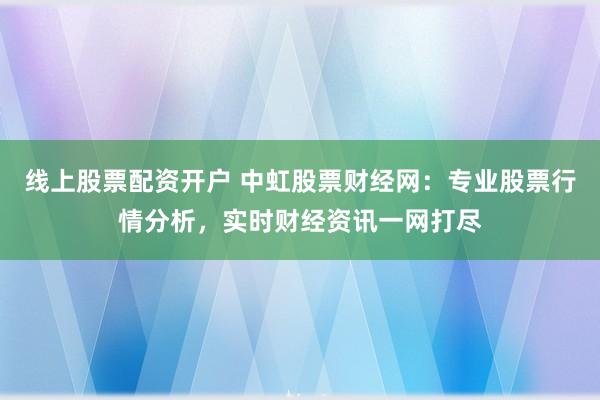 线上股票配资开户 中虹股票财经网：专业股票行情分析，实时财经资讯一网打尽