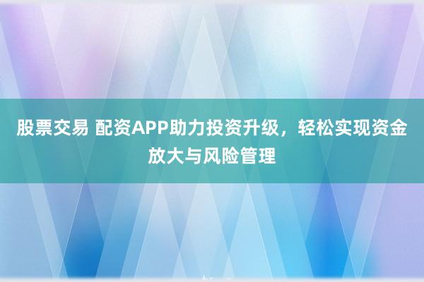 股票交易 配资APP助力投资升级，轻松实现资金放大与风险管理