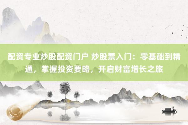 配资专业炒股配资门户 炒股票入门：零基础到精通，掌握投资要略，开启财富增长之旅