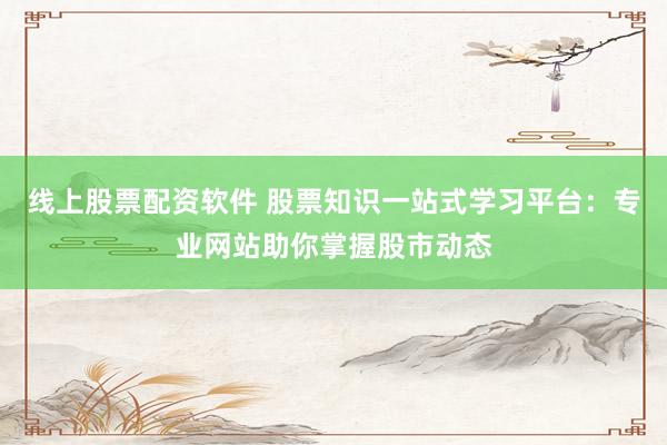线上股票配资软件 股票知识一站式学习平台：专业网站助你掌握股市动态