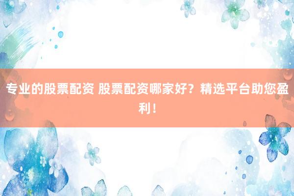 专业的股票配资 股票配资哪家好？精选平台助您盈利！