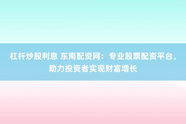 杠杆炒股利息 东南配资网：专业股票配资平台，助力投资者实现财富增长