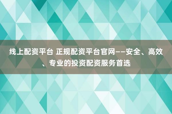 线上配资平台 正规配资平台官网——安全、高效、专业的投资配资服务首选