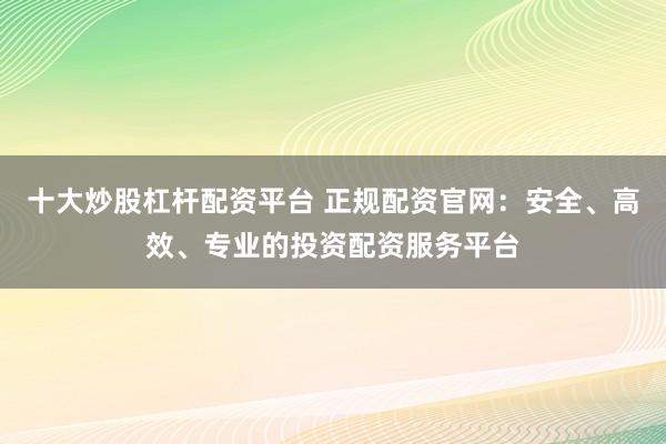 十大炒股杠杆配资平台 正规配资官网：安全、高效、专业的投资配资服务平台