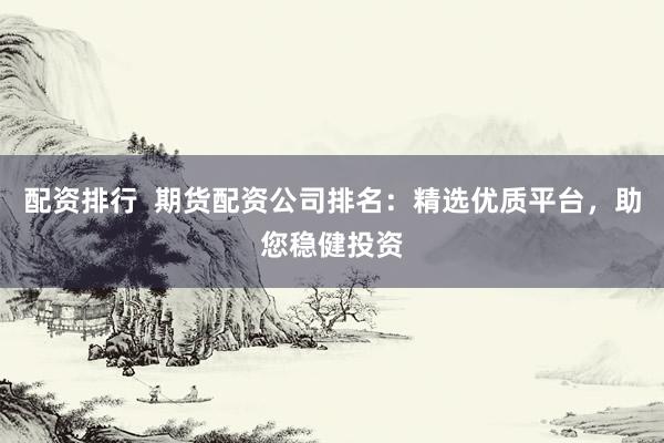 配资排行  期货配资公司排名：精选优质平台，助您稳健投资