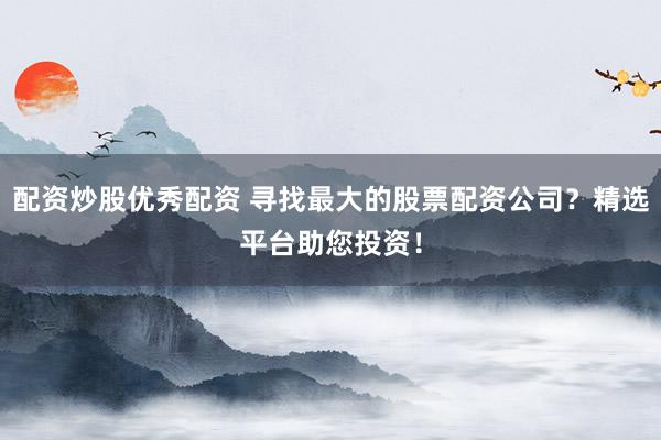 配资炒股优秀配资 寻找最大的股票配资公司？精选平台助您投资！