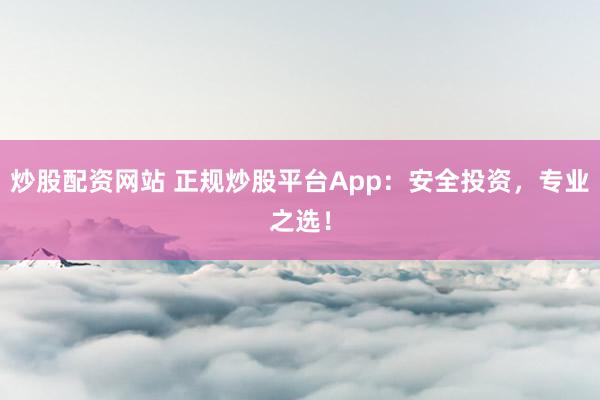 炒股配资网站 正规炒股平台App：安全投资，专业之选！