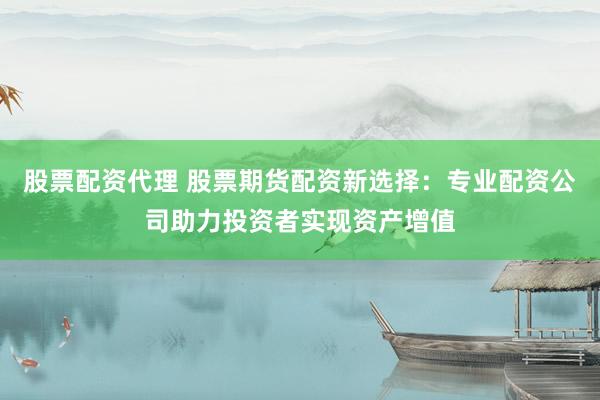 股票配资代理 股票期货配资新选择：专业配资公司助力投资者实现资产增值