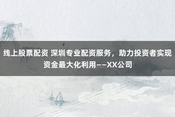 线上股票配资 深圳专业配资服务，助力投资者实现资金最大化利用——XX公司