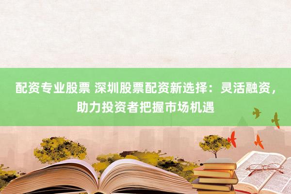 配资专业股票 深圳股票配资新选择：灵活融资，助力投资者把握市场机遇
