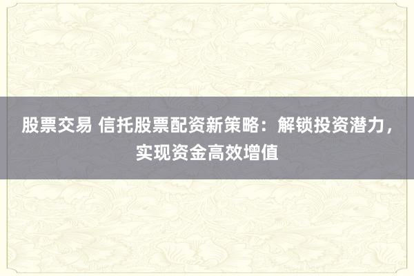 股票交易 信托股票配资新策略：解锁投资潜力，实现资金高效增值