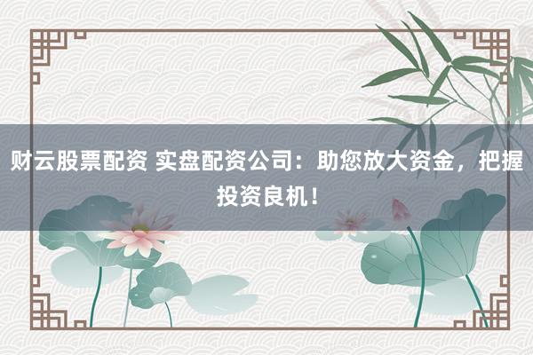 财云股票配资 实盘配资公司：助您放大资金，把握投资良机！